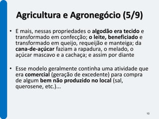 Agricultura e Agronegócio (5/9)
• E mais, nessas propriedades o algodão era tecido e
  transformado em confecção; o leite, beneficiado e
  transformado em queijo, requeijão e manteiga; da
  cana-de-açúcar faziam a rapadura, o melado, o
  açúcar mascavo e a cachaça; e assim por diante

• Esse modelo geralmente continha uma atividade que
  era comercial (geração de excedente) para compra
  de algum bem não produzido no local (sal,
  querosene, etc.)...



                                                       10
 