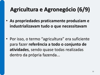 Agricultura e Agronegócio (6/9)
• As propriedades praticamente produziam e
  industrializavam tudo o que necessitavam

• Por isso, o termo “agricultura” era suficiente
  para fazer referência a todo o conjunto de
  atividades, sendo quase todas realizadas
  dentro da própria fazenda...


                                                   11
 