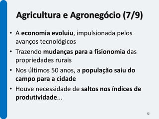 Agricultura e Agronegócio (7/9)
• A economia evoluiu, impulsionada pelos
  avanços tecnológicos
• Trazendo mudanças para a fisionomia das
  propriedades rurais
• Nos últimos 50 anos, a população saiu do
  campo para a cidade
• Houve necessidade de saltos nos índices de
  produtividade...

                                               12
 