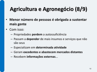 Agricultura e Agronegócio (8/9)
• Menor número de pessoas é obrigada a sustentar
  mais gente
• Com isso:
  – Propriedades perdem a autossuficiência
  – Passam a depender de mais insumos e serviços que não
    são seus
  – Especializam em determinada atividade
  – Geram excedentes e abastecem mercados distantes
  – Recebem informações externas...


                                                           13
 