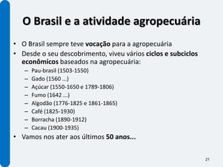 O Brasil e a atividade agropecuária
• O Brasil sempre teve vocação para a agropecuária
• Desde o seu descobrimento, viveu vários ciclos e subciclos
  econômicos baseados na agropecuária:
   –   Pau-brasil (1503-1550)
   –   Gado (1560 ...)
   –   Açúcar (1550-1650 e 1789-1806)
   –   Fumo (1642 ...)
   –   Algodão (1776-1825 e 1861-1865)
   –   Café (1825-1930)
   –   Borracha (1890-1912)
   –   Cacau (1900-1935)
• Vamos nos ater aos últimos 50 anos...

                                                               21
 