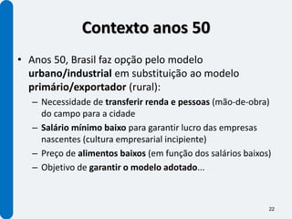 Contexto anos 50
• Anos 50, Brasil faz opção pelo modelo
  urbano/industrial em substituição ao modelo
  primário/exportador (rural):
  – Necessidade de transferir renda e pessoas (mão-de-obra)
    do campo para a cidade
  – Salário mínimo baixo para garantir lucro das empresas
    nascentes (cultura empresarial incipiente)
  – Preço de alimentos baixos (em função dos salários baixos)
  – Objetivo de garantir o modelo adotado...



                                                            22
 