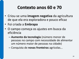 Contexto anos 60 e 70
• Criou-se uma imagem negativa da agricultura
  de que ela era exploradora e pouco eficaz
• Foi criada a Embrapa
• O campo começa os ajustes em busca da
  eficiência
  – Aumento da tecnologia (número menor de
    pessoas no campo com necessidade de alimentar
    um número maior de pessoas na cidade)
  – Conquista de novas fronteiras agrícolas...

                                                    24
 
