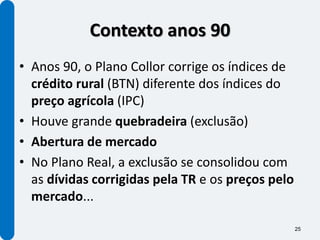 Contexto anos 90
• Anos 90, o Plano Collor corrige os índices de
  crédito rural (BTN) diferente dos índices do
  preço agrícola (IPC)
• Houve grande quebradeira (exclusão)
• Abertura de mercado
• No Plano Real, a exclusão se consolidou com
  as dívidas corrigidas pela TR e os preços pelo
  mercado...

                                                   25
 