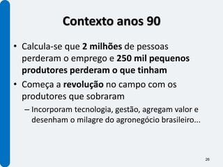 Contexto anos 90
• Calcula-se que 2 milhões de pessoas
  perderam o emprego e 250 mil pequenos
  produtores perderam o que tinham
• Começa a revolução no campo com os
  produtores que sobraram
  – Incorporam tecnologia, gestão, agregam valor e
    desenham o milagre do agronegócio brasileiro...



                                                      26
 