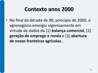 Contexto anos 2000
• No final da década de 90, princípio de 2000, o
  agronegócio emergiu vigorosamente em
  virtude de dados da [1] balança comercial, [2]
  geração de emprego e renda e [3] abertura
  de novas fronteiras agrícolas...




                                               27
 