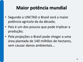 Maior potência mundial
• Segundo a UNCTAD o Brasil será a maior
  potência agrícola da da década;
• País é um dos poucos que pode triplicar a
  produção;
• Pela projeções o Brasil pode chegar a uma
  área plantada de 140 milhões de hectares,
  sem causar danos ambientais...


                                              38
 