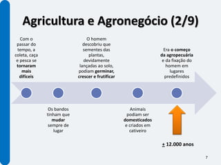 Agricultura e Agronegócio (2/9)
   Com o                         O homem
 passar do                     descobriu que
  tempo, a                     sementes das                          Era o começo
coleta, caça                      plantas,                         da agropecuária
 e pesca se                    devidamente                          e da fixação do
 tornaram                    lançadas ao solo,                        homem em
    mais                    podiam germinar,                            lugares
   difíceis                 crescer e frutificar                     predefinidos




                Os bandos                              Animais
               tinham que                            podiam ser
                  mudar                            domesticados
                sempre de                           e criados em
                  lugar                               cativeiro

                                                                   + 12.000 anos

                                                                                      7
 