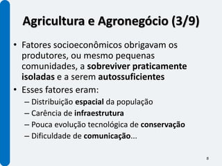 Agricultura e Agronegócio (3/9)
• Fatores socioeconômicos obrigavam os
  produtores, ou mesmo pequenas
  comunidades, a sobreviver praticamente
  isoladas e a serem autossuficientes
• Esses fatores eram:
  – Distribuição espacial da população
  – Carência de infraestrutura
  – Pouca evolução tecnológica de conservação
  – Dificuldade de comunicação...

                                                8
 