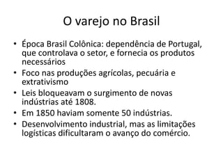 O varejo no Brasil 
• Época Brasil Colônica: dependência de Portugal, 
que controlava o setor, e fornecia os produtos 
necessários 
• Foco nas produções agrícolas, pecuária e 
extrativismo 
• Leis bloqueavam o surgimento de novas 
indústrias até 1808. 
• Em 1850 haviam somente 50 indústrias. 
• Desenvolvimento industrial, mas as limitações 
logísticas dificultaram o avanço do comércio. 
 