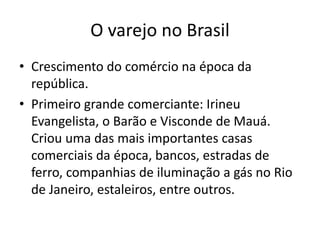 O varejo no Brasil 
• Crescimento do comércio na época da 
república. 
• Primeiro grande comerciante: Irineu 
Evangelista, o Barão e Visconde de Mauá. 
Criou uma das mais importantes casas 
comerciais da época, bancos, estradas de 
ferro, companhias de iluminação a gás no Rio 
de Janeiro, estaleiros, entre outros. 
 