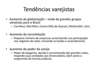 Tendências varejistas 
• Aumento da globalização – vinda de grandes grupos 
varejistas para o Brasil 
– Carrefour, Wal-Mart, Casino (Pão de Açúcar), McDonald’s, Zara 
• Aumento da consolidação 
– Pequeno número de empresas aumentando sua participação 
nos negócios do setor, incluindo as fusões e associativismo. 
• Aumento do poder do varejo 
– Poder de barganha devido à concentração das grandes redes, 
impondo suas condições aos fornecedores, bem como o 
surgimento de marcas próprias. 
 