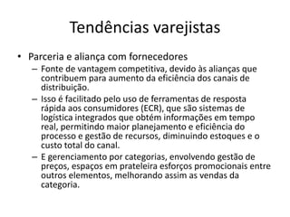 Tendências varejistas 
• Parceria e aliança com fornecedores 
– Fonte de vantagem competitiva, devido às alianças que 
contribuem para aumento da eficiência dos canais de 
distribuição. 
– Isso é facilitado pelo uso de ferramentas de resposta 
rápida aos consumidores (ECR), que são sistemas de 
logística integrados que obtém informações em tempo 
real, permitindo maior planejamento e eficiência do 
processo e gestão de recursos, diminuindo estoques e o 
custo total do canal. 
– E gerenciamento por categorias, envolvendo gestão de 
preços, espaços em prateleira esforços promocionais entre 
outros elementos, melhorando assim as vendas da 
categoria. 
 