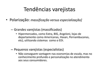 Tendências varejistas 
• Polarização: massificação versus especialização] 
– Grandes varejistas (massificados) 
• Hipermercados, como Extra, BIG, Angeloni, lojas de 
departamento como Americanas, Havan, Pernambucanas, 
etc), utilizando sistemas como o EDI. 
– Pequenos varejistas (especialistas) 
• Não conseguem vantagem nas economias de escala, mas no 
conhecimento profundo e personalização no atendimento 
aos seus consumidores. 
 
