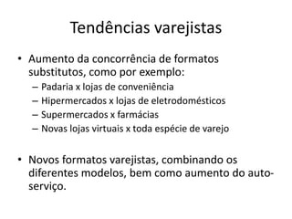 Tendências varejistas 
• Aumento da concorrência de formatos 
substitutos, como por exemplo: 
– Padaria x lojas de conveniência 
– Hipermercados x lojas de eletrodomésticos 
– Supermercados x farmácias 
– Novas lojas virtuais x toda espécie de varejo 
• Novos formatos varejistas, combinando os 
diferentes modelos, bem como aumento do auto-serviço. 
 