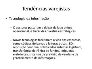 Tendências varejistas 
• Tecnologia da informação 
– O gestores passaram a deixar de lado o foco 
operacional, e tratar das questões estratégicas. 
– Novas tecnologias facilitaram a vida das empresas, 
como códigos de barras e leitoras óticas, EDI, 
reposição contínua, sofisticados sistemas logísticos, 
transferência eletrônica de fundos, etiquetas 
eletrônicas, sistemas de previsão de vendas e de 
gerenciamento de informações. 
 