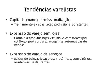 Tendências varejistas 
• Capital humano e profissionalização 
– Treinamento e capacitação profissional constantes 
• Expansão do varejo sem lojas 
– Como é o caso das lojas virtuais (e-commerce) por 
catálogo, porta a porta, máquinas automáticas de 
vendas. 
• Expansão do varejo de serviços 
– Salões de beleza, locadoras, mecânicas, consultórios, 
academias, restaurantes... 
 