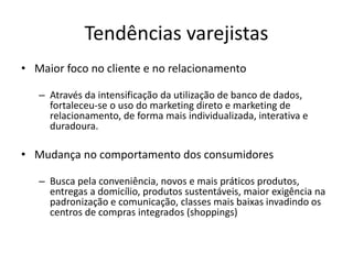 Tendências varejistas 
• Maior foco no cliente e no relacionamento 
– Através da intensificação da utilização de banco de dados, 
fortaleceu-se o uso do marketing direto e marketing de 
relacionamento, de forma mais individualizada, interativa e 
duradoura. 
• Mudança no comportamento dos consumidores 
– Busca pela conveniência, novos e mais práticos produtos, 
entregas a domicílio, produtos sustentáveis, maior exigência na 
padronização e comunicação, classes mais baixas invadindo os 
centros de compras integrados (shoppings) 
