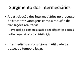 Surgimento dos intermediários 
• A participação dos intermediários no processo 
de troca traz vantagens como a redução de 
transações realizadas. 
– Produção e comercialização em diferentes épocas 
– Homogeneidade da distribuição 
• Intermediários proporcionam utilidade de 
posse, de tempo e lugar. 
 
