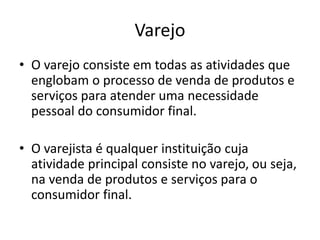 Varejo 
• O varejo consiste em todas as atividades que 
englobam o processo de venda de produtos e 
serviços para atender uma necessidade 
pessoal do consumidor final. 
• O varejista é qualquer instituição cuja 
atividade principal consiste no varejo, ou seja, 
na venda de produtos e serviços para o 
consumidor final. 
 