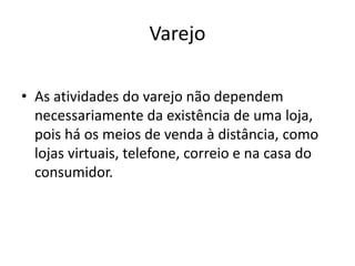 Varejo 
• As atividades do varejo não dependem 
necessariamente da existência de uma loja, 
pois há os meios de venda à distância, como 
lojas virtuais, telefone, correio e na casa do 
consumidor. 
 