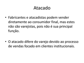 Atacado 
• Fabricantes e atacadistas podem vender 
diretamente ao consumidor final, mas estes 
não são varejistas, pois não é sua principal 
função. 
• O atacado difere do varejo devido ao processo 
de vendas focado em clientes institucionais. 
 