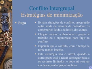 Conflito Intergrupal
Estratégias de minimização
w  Fuga

w  Evitam situações de conflito, procurando
outra saída ou deixam de considerar os
comentários ácidos ou hostis dos outros.
w  Chegam mesmo a abandonar o grupo de
trabalho ou a organização para fugir ao
conflito.
w  Esperam que o conflito, com o tempo se
torne menos intenso.
w  Esta estratégia não é viável, quando o
outro grupo está a tentar conseguir para si
os recursos limitados, e pode até resultar
em desempenho grupal ineficaz.

 