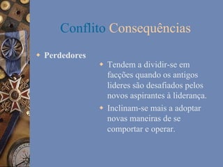 Conflito Consequências
w  Perdedores

w  Tendem a dividir-se em
facções quando os antigos
lideres são desafiados pelos
novos aspirantes à liderança.
w  Inclinam-se mais a adoptar
novas maneiras de se
comportar e operar.

 