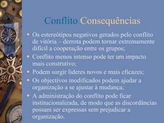 Conflito Consequências
w  Os estereótipos negativos gerados pelo conflito
de vitória – derrota podem tornar extremamente
difícil a cooperação entre os grupos;
w  Conflito menos intenso pode ter um impacto
mais construtivo;
w  Podem surgir lideres novos e mais eficazes;
w  Os objectivos modificados podem ajudar a
organização a se ajustar à mudança;
w  A administração do conflito pode ficar
institucionalizada, de modo que as discordâncias
possam ser expressas sem prejudicar a
organização.

 
