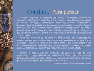 Conflito... Para pensar
«Conflito significa a existência de ideias, sentimentos, atitudes ou
interesses antagónicos e colidentes que se podem chocar. Sempre que se fala
em acordo, aprovação, coordenação, resolução, unidade, consentimento,
harmonia, deve-se lembrar que essas palavras pressupõem a existência ou a
iminência dos seus opostos, como desacordo, desaprovação, dissensão,
desentendimento, incongruência, discordância, inconsistência, oposição – o
que se significa conflito. O conflito é a condição geral do mundo animal (Konrad
Lorenz, 1966).
O homem sobressai-se de entre os animais pela sua capacidade de
atenuar, embora nem sempre, de eliminar esta condição. A sociedade e a
civilização – requisitos básicos da sua vida humana – são viáveis graças a um
alto grau de congruência de objectivos entre os homens, ou pelo menos, devido
a alguns mecanismos ou regras que imponham ordem a acomodação.
Conflito e cooperação são elementos integrantes da vida de uma
organização (..). Hoje, considera-se cooperação e conflito como dois aspectos
da actividade social ou, melhor ainda, dois lados de uma mesma moeda, sendo
que ambos são inseparavelmente ligados na prática.»
(CHIAVENATO, Idalberto (1987), Teoria geral da Administração)

 