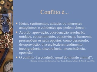 Conflito é...
w  Ideias, sentimentos, atitudes ou interesses
antagónicos e colidentes que podem chocar.
w  Acordo, aprovação, coordenação resolução,
unidade, consentimento, consistência, harmonia,
pressupõem os seus opostos, como desacordo,
desaprovação, dissecção,desentendimento,
incongruência, discordância, inconsistência,
oposição
w  O conflito é a condição geral do mundo animal”.
(Konrad Lorenz, On Agression, New York, Harcourt,Brace & Word, Inc.1996)

 