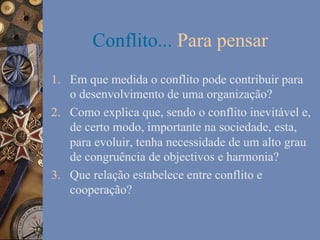 Conflito... Para pensar
1.  Em que medida o conflito pode contribuir para
o desenvolvimento de uma organização?
2.  Como explica que, sendo o conflito inevitável e,
de certo modo, importante na sociedade, esta,
para evoluir, tenha necessidade de um alto grau
de congruência de objectivos e harmonia?
3.  Que relação estabelece entre conflito e
cooperação?

 