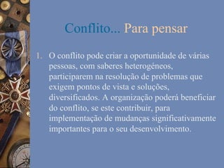 Conflito... Para pensar
1.  O conflito pode criar a oportunidade de várias
pessoas, com saberes heterogéneos,
participarem na resolução de problemas que
exigem pontos de vista e soluções,
diversificados. A organização poderá beneficiar
do conflito, se este contribuir, para
implementação de mudanças significativamente
importantes para o seu desenvolvimento.

 