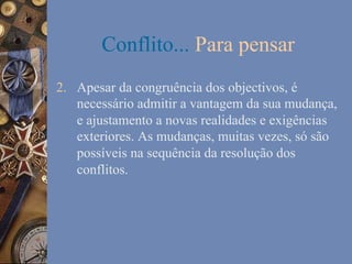 Conflito... Para pensar
2.  Apesar da congruência dos objectivos, é
necessário admitir a vantagem da sua mudança,
e ajustamento a novas realidades e exigências
exteriores. As mudanças, muitas vezes, só são
possíveis na sequência da resolução dos
conflitos.

 