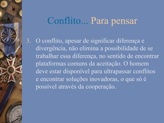 Conflito... Para pensar
3.  O conflito, apesar de significar diferença e
divergência, não elimina a possibilidade de se
trabalhar essa diferença, no sentido de encontrar
plataformas comuns da aceitação. O homem
deve estar disponível para ultrapassar conflitos
e encontrar soluções inovadoras, o que só é
possível através da cooperação.

 