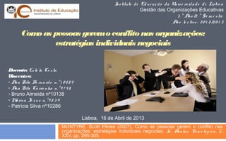 I tituto d e Ed uc a ç ã o d a Unive rs id a d e d e Lis bo a
ns
Gestão das Organizações Educativas
3 . º A /2 . º Se m e s tre
no
A le c tivo : 2 0 1 2 /2 0 1 3
no

Com as pessoas gerem o conflito nas organizações:
o
estratégias individuais negociais
Docente: Es te la Co s ta
Discentes:
- A Rita Be rna rd o n. º 1 0 2 8 9
na
- A Rita Ca rro nha n. º 9 7 9 8
na
- Bruno Almeida nº10138
- M ris a Je s us n. º 9 8 3 4
a
- Patrícia Silva nº10286
Lisboa, 16 de Abril de 2013
McINTYRE, Scott Elmes (2007). Como as pessoas gerem o conflito nas
organizações: estratégias individuais negociais. I A lis e Ps ic o ló g ic a , 2,
n: ná
XXV, pp. 295-305.

 