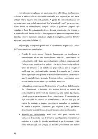 Com algumas variações de um autor para outro, a Gestão do Conhecimento
                                               refere-se a todo o esforço sistemático realizado pela organização para criar,
                                               utilizar, reter e medir o seu conhecimento. A gestão do conhecimento pode ser
                                               encarada como uma verdadeira auditoria dos “ativos intelectuais” que aponta para
                                               novas fontes de conhecimento, funções críticas e potenciais gargalos que
                                               impedem o fluxo do conhecimento através de uma organização. Ela protege os
                                               ativos intelectuais da obsolescência, busca por novas oportunidades para melhorar
                                               decisões, serviços e produtos através da adição de inteligência, aumento de valor
                                               agregado e maior flexibilidade [4].

                                                    Segundo [1], os seguintes pontos são os delineadores da prática da Gestão
                                               do Conhecimento nas organizações:

                                                    •   Criação do conhecimento: Consiste, basicamente, em transformar o
                                                        conhecimento tácito em conhecimento explícito. Transformar os
PUC-Rio - Certificação Digital Nº 0024128/CA




                                                        conhecimentos individuais em conhecimento coletivo, organizacional.
                                                        Esforços neste sentido podem incluir a criação de fóruns de discussão de
                                                        temas de interesse. É um trabalho de grupo voltado para a solução de
                                                        problemas, para estudos dirigidos e estudos de temas abertos. O objetivo
                                                        maior é provocar uma postura de reflexão sobre questões cotidianas ou
                                                        não. O resultado final é a criação de novos modelos conceituais a serem
                                                        usados imediatamente ou em oportunidades posteriores.

                                                    •   Utilização do conhecimento: Neste aspecto a Tecnologia da Informação
                                                        faz, efetivamente, a diferença. Não adianta investir na criação do
                                                        conhecimento se não houver, na organização, uma cultura de pesquisa
                                                        voltada para o aproveitamento desse conhecimento. É necessário que
                                                        haja facilidade na consulta ao conhecimento - se toda vez que um
                                                        projeto for iniciado, as equipes necessitarem mergulhar em montanhas
                                                        de papéis e registros, certamente que ninguém o fará, preferindo
                                                        desconsiderar as experiências já adquiridas em outras oportunidades.

                                                    •   Retenção do conhecimento: Neste caso, reter, pode assumir dois
                                                        sentidos: o de assimilar ou o de preservar o conhecimento. No sentido de
                                                        assimilar, a criação de modelos conceituais é particularmente válida
                                                        como metodologia. Isto porque os modelos possibilitam um melhor



                                               19
 