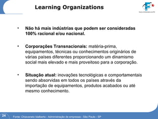 Não há mais indústrias que podem ser consideradas 100% racional e/ou nacional. Corporações Transnacionais:  matéria-prima, equipamentos, técnicas ou conhecimentos originários de várias países diferentes proporcionando um dinamismo social mais elevado e mais proveitoso para a corporação. Situação atual:  inovações tecnológicas e comportamentais sendo absorvidas em todos os países através da importação de equipamentos, produtos acabados ou até mesmo conhecimento. Learning Organizations Fonte: Chiavaneto Idalberto - Administração de empresas - São Paulo - SP 