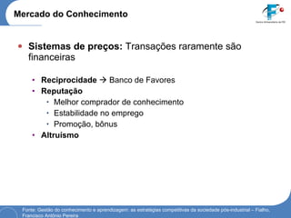Mercado do Conhecimento Sistemas de preços:  Transações raramente são financeiras Reciprocidade     Banco de Favores Reputação Melhor comprador de conhecimento Estabilidade no emprego Promoção, bônus Altruísmo Fonte: Gestão do conhecimento e aprendizagem: as estratégias competitivas da sociedade pós-industrial – Fialho, Francisco Antônio Pereira 