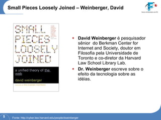 Small Pieces Loosely Joined – Weinberger, David David Weinberger  é pesquisador sênior  do Berkman Center for Internet and Society, doutor em Filosofia pela Universidade de Toronto e co-diretor da Harvard Law School Library Lab. Dr. Weinberger  escreve sobre o efeito da tecnologia sobre as idéias. Fonte: http://cyber.law.harvard.edu/people/dweinberger 