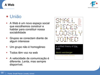 União A Web é um novo espaço social que escolhemos construir e habitar para constituir nossa sociabilidade  Grupos se conectam diante de algum interesse Um grupo não é homogêneo Todos têm voz na web A velocidade de comunicação é diferente. Lenta, mas sempre disponível. A Web Fonte : Small Pieces Loosely Joined 