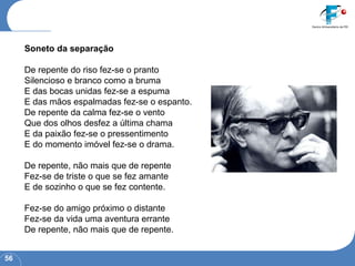 Soneto da separação   De repente do riso fez-se o pranto  Silencioso e branco como a bruma  E das bocas unidas fez-se a espuma  E das mãos espalmadas fez-se o espanto.  De repente da calma fez-se o vento  Que dos olhos desfez a última chama  E da paixão fez-se o pressentimento  E do momento imóvel fez-se o drama.    De repente, não mais que de repente  Fez-se de triste o que se fez amante  E de sozinho o que se fez contente.    Fez-se do amigo próximo o distante  Fez-se da vida uma aventura errante  De repente, não mais que de repente. 