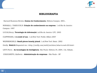 BIBLIOGRAFIA Harvard Business Review . Gestao do Conhecimento , Editora Campos. 2001 . NONAKA,I.; TAKEUCHI,N.  Criação de conhecimento na empresa . 1.ed.Rio de Janeiro: Campus. 1997 LUCAS,Henry.  Tecnologia da informação 1.ed.Rio de Janeiro: LTC. 2005 CLIPPINGER.J.  A crowd of one . 1.ed.New Yorl: Public Affairs 2007 WEINBERGER,D.  Small pieces loosely joined . 1.ed.New Yorl: Basic. 2002 Oreilly.  Web2.0. Disponível em :<http://oreilly.com/web2/archieve/what-is-web-20.html>  LEVY.Pierre.  As tecnologias da Inteligência . São Paulo: Editora 34, 2004, 13a. Edição.  CHIAVANETO, Idalberto -  Administração de empresas  - São Paulo - SP 