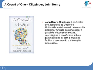A Crowd of One – Clippinger, John Henry John Henry Clippinger  é co-Diretor do Laboratório de Direito da Universidade de Harvard, centro multi-disciplinar fundado para investigar o papel de mecanismos sociais, neurológicas e econômicos sob os parâmetros da lei com o intuito de facilitar a cooperação e a inovação empresarial. 