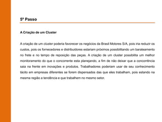 5º Passo


A Criação de um Cluster


A criação de um cluster poderia favorecer os negócios da Brasil Motores S/A, pois iria reduzir os
custos, pois os fornecedores e distribuidores estariam próximos possibilitando um barateamento
no frete e no tempo de reposição das peças. A criação de um cluster possibilita um melhor
monitoramento do que o concorrente esta planejando, a fim de não deixar que a concorrência
saia na frente em inovações e produtos. Trabalhadores poderiam usar de seu conhecimento
tácito em empresas diferentes se forem dispensados das que eles trabalham, pois estando na
mesma região a tendência e que trabalhem no mesmo setor.
 