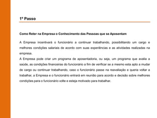 1º Passo


Como Reter na Empresa o Conhecimento das Pessoas que se Aposentam

A Empresa incentivará o funcionário a continuar trabalhando, possibilitando um cargo e
melhores condições salariais de acordo com suas experiências e as atividades realizadas na
empresa.
A Empresa pode criar um programa de aposentadoria, ou seja, um programa que avalia a
saúde, as condições financeiras do funcionário a fim de verificar se a mesmo esta apto a mudar
de cargo ou continuar trabalhando, caso o funcionário passe na reavaliação e queria voltar a
trabalhar, a Empresa e o funcionário entrará em reunião para acordo e decisão sobre melhores
condições para o funcionário volte e esteja motivado para trabalhar.
 