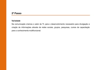 2º Passo


Variedade
Na comunicação criamos o setor de TI, para o desenvolvimento necessário para divulgação e
criação de informações através de redes sociais, grupos, pesquisas, cursos de capacitação
para o conhecimento multifuncional.
 
