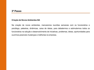3º Passo


Criação de Novos Ambientes BA

Na criação de novos ambientes, marcaremos reuniões semanais com os funcionários e
psicólogo, palestras, dinâmicas, caixa de ideias, para debatermos e estimularmos todos os
funcionários na solução e desenvolvimento de iniciativas, problemas, ideias, oportunidades para
ouvirmos possíveis mudanças e melhorias na empresa.
 