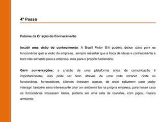 4º Passo



Fatores da Criação do Conhecimento


Incutir uma visão do conhecimento: A Brasil Motor S/A poderia deixar claro para os
funcionários qual a visão da empresa, sempre ressaltar que a troca de ideias e conhecimento e
bom não somente para a empresa, mas para o próprio funcionário.


Gerir   conversações:     a   criação    de     uma   plataforma     única    de   comunicação    é
importantíssima,   isso   pode   ser    feito   através   de   uma     rede    intranet,   onde   os
funcionários, fornecedores, clientes tivessem acesso, de onde estiverem para poder
interagir, também seria interessante criar um ambiente ba na própria empresa, para nesse casa
os funcionários trocassem ideias, poderia ser uma sala de reuniões, com jogos, musica
ambiente.
 