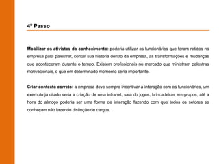 4º Passo



Mobilizar os ativistas do conhecimento: poderia utilizar os funcionários que foram retidos na
empresa para palestrar, contar sua historia dentro da empresa, as transformações e mudanças
que aconteceram durante o tempo. Existem profissionais no mercado que ministram palestras
motivacionais, o que em determinado momento seria importante.


Criar contexto correto: a empresa deve sempre incentivar a interação com os funcionários, um
exemplo já citado seria a criação de uma intranet, sala do jogos, brincadeiras em grupos, até a
hora do almoço poderia ser uma forma de interação fazendo com que todos os setores se
conheçam não fazendo distinção de cargos.
 